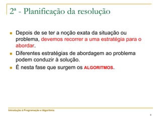 8
2ª - Planificação da resolução
 Depois de se ter a noção exata da situação ou
problema, devemos recorrer a uma estratégia para o
abordar.
 Diferentes estratégias de abordagem ao problema
podem conduzir à solução.
 É nesta fase que surgem os ALGORITMOS.
Introdução à Programação e Algoritmia
 