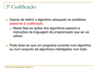 9
3ª Codificação
 Depois de definir o algoritmo adequado ao problema
passa-se à codificação;
 Nesta fase as ações dos algoritmos passam a
instruções da linguagem de programação que se vai
utilizar.
 Pode dizer-se que um programa consiste num algoritmo
ou num conjunto de algoritmos interligados num todo.
Introdução à Programação e Algoritmia
 