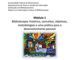 Universidade Federal de Minas Gerais 
Departamento de Teoria e Gestão da Informação 
Graduação em Biblioteconomia 
Tópicos em Informação e Cultura D (Biblioterapia) 
Módulo 1 
Biblioterapia: histórico, conceitos, objetivos, 
metodologias e uma prática para o 
desenvolvimento pessoal 
 