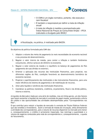 Módulo 01 – SISTEMA FINANCEIRO NACIONAL - SFN 
13 
• O CMN é um órgão normativo, portanto, não executa e 
nem fiscaliza! 
• É também o responsável por definir a meta de inflação 
anual! 
• A meta de inflação é medida e acompanhada pelo 
Índice Nacional de Preços ao Consumidor Amplo – IPCA 
(calculado e divulgado pelo IBGE)! 
A fiscalização, na prática, é realizada pelo BACEN. 
Os objetivos da política formulada pelo CMN são: 
1. Adaptar o volume dos meios de pagamento às reais necessidades da economia nacional 
e seu processo de desenvolvimento. 
2. Regular o valor interno da moeda, para conter a inflação e também fenômenos 
conjunturais, oferta e procura de dinheiro na economia. 
3. Regular o valor externo da moeda e o equilíbrio no balanço de pagamentos do País 
(pagamento de suas dívidas no exterior). 
4. Orientar a aplicação dos recursos das instituições financeiras, para propiciar, nas 
diferentes regiões do País, condições favoráveis ao desenvolvimento harmônico da 
economia nacional. 
5. Propiciar o aperfeiçoamento das instituições e dos instrumentos financeiros, para uma 
maior eficiência do sistema de pagamentos e de mobilização de recursos. 
6. Zelar pela liquidez e solvência das instituições financeiras. 
7. Coordenar as políticas monetária, creditícia, orçamentária, fiscal e da dívida pública, 
interna e externa. 
A Liquidez do Mercado é dada por uma série de medidas, mas em linhas gerais, um dos fatores 
que fazem aumentar a liquidez do mercado é a emissão de papel moeda, aumentando a oferta 
de crédito e das oportunidades das atividades desempenhadas pelos “Correspondentes nos 
País”. 
O que contribui para reduzir a liquidez do mercado é a emissão de Títulos Públicos Federais 
que são vendidos a Investidores. Assim a retirada de moeda de circulação, afeta diretamente 
a atividade dos correspondentes, pois o volume de recursos disponível no mercado será menor 
e, consequentemente, o crédito é seriamente impactado. Isso restringe a quantidade e o 
volume de negócios conduzidos pela rede de correspondentes e, consequentemente, a queda 
do faturamento. 
 