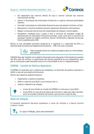 Módulo 01 – SISTEMA FINANCEIRO NACIONAL - SFN 
15 
• Ser depositário das reservas oficiais de ouro e exercer controle das reservas 
internacionais do País. 
• Exercer a fiscalização das Instituições Financeiras e a aplicar eventuais penalidades 
cabíveis. 
• Conceder autorização às instituições financeiras para que possam funcionar no País. 
• Representar o Governo brasileiro perante organismos financeiros internacionais. 
• Regular a execução dos serviços de compensação de cheques e outros papéis. 
• Estabelecer condições para a posse e para o exercício de quaisquer cargos de 
administração de instituições financeiras privadas, assim como para o exercício de 
quaisquer funções em órgãos consultivos, fiscais e semelhantes, segundo normas que 
forem expedidas pelo CMN. 
Dentre as suas atividades principais destacam-se a regulação e a supervisão do SFN e a 
administração do Sistema de Pagamentos Brasileiros - SPB e do meio circulante. 
Toda transação oficial em moeda estrangeira deve ser intermediada 
pelo BACEN! 
O BACEN deve agir também com o objetivo de proporcionar educação e informação aos usuários 
dos SFN, além de verificar o cumprimento das normas específicas de sua competência, para 
que as instituições supervisionadas atuem em conformidade às leis e à regulamentação. 
COPOM – Comitê de Política Monetária 
O COPOM foi instituído com o objetivo de estabelecer as diretrizes da política monetária e 
definir a taxa de juros básica da economia. 
Dentre seus objetivos podemos destacar: 
• Implementar a política monetária; 
• Definir a meta da taxa SELIC e seu eventual viés; e 
• Analisar o Relatório de Inflação. 
• A taxa de juros fixada na reunião do COPOM é a meta para a taxa SELIC. 
• A taxa SELIC é a taxa de juros básica da economia e vigora por todo o período 
entre as reuniões ordinárias do Comitê, que ocorrem a cada 45 dias. 
Meta de Inflação 
O Conselho Monetário Nacional estabelece a meta de inflação e o Banco Central 
cumpre a meta. 
E o que é inflação, para uma economia? 
 