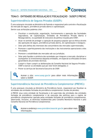 Módulo 01 – SISTEMA FINANCEIRO NACIONAL - SFN 
21 
Tema 5 – Entidades de Regulação e Fiscalização – SUSEP E PREVIC 
Superintendência de Seguros Privados (SUSEP): 
É uma autarquia vinculada ao Ministério da Fazenda e responsável pelo controle e fiscalização 
do mercado de seguro, previdência privada aberta e capitalização. 
Dentre suas atribuições podemos citar: 
• Fiscalizar a constituição, organização, funcionamento e operação das Sociedades 
Seguradoras, de Capitalização, Entidades de Previdência Privada Aberta e 
Resseguradores, na qualidade de executora da política traçada pelo CNSP; 
• Atuar no sentido de proteger a captação de poupança popular que se efetua através 
das operações de seguro, previdência privada aberta, de capitalização e resseguro; 
• Zelar pela defesa dos interesses dos consumidores dos mercados supervisionados; 
• Promover o aperfeiçoamento das instituições e dos instrumentos operacionais a eles 
vinculados; 
• Promover a estabilidade dos mercados sob sua jurisdição; 
• Zelar pela liquidez e solvência das sociedades que integram o mercado; disciplinar e 
acompanhar os investimentos daquelas entidades, em especial os efetuados em bens 
garantidores de provisões técnicas; 
• Cumprir e fazer cumprir as deliberações do Conselho Nacional de Seguros Privados - 
CNSP e exercer as atividades que por este forem delegadas; e 
• Prover os serviços de Secretaria Executiva do CNSP. 
Acesse o site: www.susep.gov.br para obter mais informações 
sobre a SUSEP. 
Superintendência Nacional de Previdência Complementar (PREVIC): 
É uma autarquia vinculada ao Ministério da Previdência Social, responsável por fiscalizar as 
atividades das entidades fechadas de previdência complementar (fundos de pensão). 
A PREVIC atua como entidade de fiscalização e de supervisão das atividades das entidades 
fechadas de previdência complementar e de execução das políticas para o regime de 
previdência complementar operado pelas entidades fechadas de previdência complementar, 
observando, inclusive, as diretrizes estabelecidas pelo Conselho Monetário Nacional e pelo 
Conselho Nacional de Previdência Complementar. 
Acesse o endereço www.previdenciasocial.gov.br para obter mais 
informações. 
 