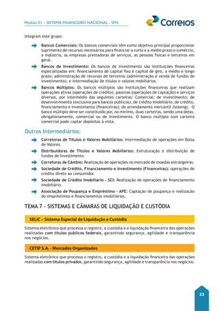 Módulo 01 – SISTEMA FINANCEIRO NACIONAL - SFN 
23 
Integram este grupo: 
• Bancos Comerciais: Os bancos comerciais têm como objetivo principal proporcionar 
suprimento de recursos necessários para financiar a curto e a médio prazo o comércio, 
a indústria, as empresas prestadoras de serviços, as pessoas físicas e terceiros em 
geral. 
• Bancos de Investimento: Os bancos de investimento são instituições financeiras 
especializadas em: financiamento de capital fixo e capital de giro, a médio e longo 
prazo; administração de recursos de terceiros (administração e venda de fundos de 
investimento); e intermediação de títulos e valores mobiliários. 
• Bancos Múltiplos: Os bancos múltiplos são instituições financeiras que realizam 
operações ativas (operações de crédito), passivas (operações de captação) e serviços 
diversos, por intermédio das seguintes carteiras: Comercial; de investimento; de 
desenvolvimento (exclusiva para bancos públicos); de crédito imobiliário; de crédito, 
financiamento e investimento (financeiras); de arrendamento mercantil (leasing). O 
banco múltiplo deve ser constituído por, no mínimo, duas carteiras, sendo uma delas, 
obrigatoriamente, comercial ou de investimento. O banco múltiplo com carteira 
comercial pode captar depósitos à vista. 
Outros Intermediários: 
• Corretoras de Títulos e Valores Mobiliários: Intermediação de operações em Bolsa 
de Valores. 
• Distribuidoras de Títulos e Valores Mobiliários: Estruturação e distribuição de 
fundos de Investimento. 
• Corretoras de Câmbio: Realização de operações no mercado de moedas estrangeiras. 
• Sociedade de Crédito, Financiamento e Investimento (Financeiras): operações de 
crédito direto ao consumidor. 
• Sociedade de Crédito Imobiliário – SCI: Realização de operações de financiamento 
imobiliário. 
• Associação de Poupança e Empréstimo – APE: Captação de poupança e realização 
de empréstimos e financiamentos imobiliários. 
Tema 7 - Sistemas e Câmaras de Liquidação e Custódia 
SELIC – Sistema Especial de Liquidação e Custódia 
Sistema eletrônico que processa o registro, a custódia e a liquidação financeira das operações 
realizadas com títulos públicos federais, garantindo segurança, agilidade e transparência 
nos negócios. 
CETIP S.A. - Mercados Organizados 
Sistema eletrônico que processa o registro, a custódia e a liquidação financeira das operações 
realizadas com títulos privados, garantindo segurança, agilidade e transparência nos negócios. 
 