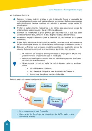 Curso Preparatório – Correspondentes no país 
26 
Atribuições da Ouvidoria: 
• Receber, registrar, instruir, analisar e dar tratamento formal e adequado às 
reclamações dos clientes e usuários de produtos e serviços que não forem solucionadas 
pelo atendimento habitual realizado por agências e quaisquer outros pontos de 
atendimento; 
• Prestar os esclarecimentos necessários e dar ciência aos reclamantes acerca do 
andamento de suas demandas e das providências adotadas; 
• Informar aos reclamantes o prazo previsto para resposta final, o qual não pode 
ultrapassar quinze dias, contados da data da protocolização da ocorrência; 
• Encaminhar resposta conclusiva para a demanda dos reclamantes até o prazo 
informado; 
• Propor à Alta Administração da Instituição medidas corretivas ou de aprimoramento 
de procedimentos e rotinas, em decorrência da análise das reclamações recebidas; e 
• Elaborar, ao final de cada semestre, relatório quantitativo e qualitativo acerca da 
atuação da ouvidoria, contendo as proposições de que trata o item anterior. 
• Os relatórios da Ouvidoria devem permanecer à disposição do BACEN pelo 
prazo mínimo de cinco anos na sede da instituição. 
• O serviço prestado pela ouvidoria deve ser identificado por meio de número 
de protocolo de atendimento. 
• No estatuto ou no contrato social da instituição deve conter os seguintes 
dados: 
▪▪ As atribuições da Ouvidoria; 
▪▪ Os critérios de designação e de destituição do Ouvidor; e 
▪▪ O tempo de duração do mandato do Ouvidor. 
Relembrando, sobre as Atribuições da Ouvidoria: 
Recebimento 
e registro 
Prestar 
esclarecimento 
Informar prazo 
Responder Propor medidas 
corretivas 
(15 dias) 
• Deve possuir número de Protocolo. 
• Elaboração de Relatórios (a disposição do BACEN pelo prazo 
mínimo de 5 anos). 
 