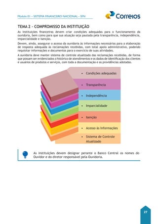 Módulo 01 – SISTEMA FINANCEIRO NACIONAL - SFN 
27 
TEMA 2 - Compromisso da Instituição 
As instituições financeiras devem criar condições adequadas para o funcionamento da 
ouvidoria, bem como para que sua atuação seja pautada pela transparência, independência, 
imparcialidade e isenção. 
Devem, ainda, assegurar o acesso da ouvidoria às informações necessárias para a elaboração 
de resposta adequada às reclamações recebidas, com total apoio administrativo, podendo 
requisitar informações e documentos para o exercício de suas atividades. 
A ouvidoria deve manter sistema de controle atualizado das reclamações recebidas, de forma 
que possam ser evidenciados o histórico de atendimentos e os dados de identificação dos clientes 
e usuários de produtos e serviços, com toda a documentação e as providências adotadas. 
• Condições adequadas 
• Transparência 
• Independência 
• Imparcialidade 
• Isenção 
• Acesso às Informações 
• Sistema de Controle 
Atualizado 
As instituições devem designar perante o Banco Central os nomes do 
Ouvidor e do diretor responsável pela Ouvidoria. 
 