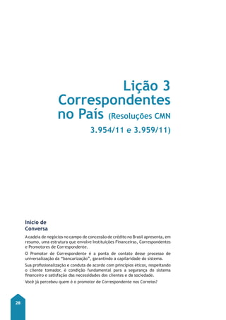 28 
Início de 
Conversa 
-Lição 3 
Correspondentes 
no País (Resoluções CMN 
3.954/11 e 3.959/11) 
A cadeia de negócios no campo de concessão de crédito no Brasil apresenta, em 
resumo, uma estrutura que envolve Instituições Financeiras, Correspondentes 
e Promotores de Correspondente. 
O Promotor de Correspondente é a ponta de contato desse processo de 
universalização da “bancarização”, garantindo a capilaridade do sistema. 
Sua profissionalização e conduta de acordo com princípios éticos, respeitando 
o cliente tomador, é condição fundamental para a segurança do sistema 
financeiro e satisfação das necessidades dos clientes e da sociedade. 
Você já percebeu quem é o promotor de Correspondente nos Correios? 
 