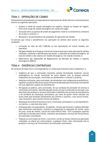 Módulo 01 – SISTEMA FINANCEIRO NACIONAL - SFN 
31 
TEMA 3 – OPERAÇÕES DE CÂMBIO 
O atendimento prestado pelo correspondente em operações de câmbio deve ser contratualmente 
restrito às seguintes operações: 
• Compra e venda de moeda estrangeira em espécie, cheque ou cheque de viagem; 
bem como carga de moeda estrangeira em cartão pré-pago; 
• Execução ativa ou passiva de ordem de pagamento relativa à transferência unilateral 
do ou para o exterior; e 
• Recepção e encaminhamento de propostas de operações de câmbio. 
O contrato que inclua o atendimento nas operações de câmbio deve prever as seguintes 
condições: 
• Limitação ao valor de US$ 3.000,00, ou seu equivalente em outras moedas, por 
operação; 
• Obrigatoriedade de entrega ao cliente de comprovante para cada operação de câmbio 
realizada, contendo a identificação das partes, a indicação da moeda estrangeira, da 
taxa de câmbio e dos valores em moeda estrangeira e em moeda nacional; e 
• Observância das disposições do Regulamento do Mercado de Câmbio e Capitais 
Estrangeiros (RMCCI). 
TEMA 4 – EXIGÊNCIAS CONTRATUAIS 
No Contrato firmado entre o Correspondente e a instituição financeira deve estabelecer a: 
• Exigência de que o contratado mantenha relação formalizada mediante vínculo 
empregatício ou vínculo contratual de outra espécie com as pessoas naturais 
integrantes da sua equipe, envolvidas no atendimento a clientes e usuários; 
• Vedação à utilização, pelo contratado, de instalações cuja configuração arquitetônica, 
logomarca e placas indicativas sejam similares às adotadas pela instituição contratante 
em suas agências e postos de atendimento; 
• Divulgação ao público, pelo contratado, de sua condição de prestador de serviços à 
instituição contratante, identificada pelo nome com que é conhecida no mercado, com 
descrição dos produtos e serviços oferecidos e telefones dos serviços de atendimento 
e de ouvidoria da instituição contratante, por meio de painel visível mantido nos 
locais onde seja prestado atendimento aos clientes e usuários, e por outras formas, 
caso necessário, para esclarecimento do público; 
• Realização de acertos financeiros entre a instituição contratante e o correspondente, 
no máximo, a cada dois dias úteis; 
• Utilização pelo correspondente, de padrões, normas operacionais e tabelas definidas 
pela instituição contratante, inclusive na proposição ou aplicação de tarifas, taxas 
de juros, taxas de câmbio, cálculo do Custo Efetivo Total - CET e quaisquer quantias 
auferidas ou devidas pelo cliente, inerentes aos produtos e serviços de fornecimento 
da instituição contratante; 
• Vedação ao contratado de emitir, a seu favor, carnês ou títulos relativos às operações 
realizadas, ou cobrar por conta própria, a qualquer título, valor relacionado com os 
produtos e serviços de fornecimento da instituição contratante; 
 