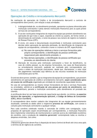 Módulo 01 – SISTEMA FINANCEIRO NACIONAL - SFN 
33 
Operações de Crédito e Arrecadamento Mercantil: 
Na realização de operações de Crédito e de Arrendamento Mercantil o contrato de 
correspondente deve prever, com relação a essas atividades: 
I. A obrigatoriedade de, no atendimento prestado, apresentar os planos oferecidos pela 
instituição contratante e pelas demais instituições financeiras para as quais preste 
serviços de correspondente; 
II. O uso de crachá pelos integrantes da respectiva equipe que prestem atendimento nas 
operações de que trata o caput, expondo ao cliente ou usuário, de forma visível, a 
denominação do contratado, o nome da pessoa e seu número de registro no Cadastro 
de Pessoas Físicas (CPF); 
III. O envio, em anexo à documentação encaminhada à instituição contratante para 
decisão sobre aprovação da operação pleiteada, da identificação do integrante da 
equipe do correspondente, contendo o nome e o número do CPF, especificando: 
a) No caso de operações relativas a bens e serviços fornecidos pelo 
próprio correspondente, a identificação da pessoa certificada, 
responsável pelo atendimento prestado; e 
b) Nas demais operações, a identificação da pessoa certificada que 
procedeu ao atendimento do cliente. 
IV. liberação de recursos pela instituição contratante a favor do beneficiário, no 
caso de crédito pessoal, ou da empresa fornecedora, nos casos de financiamento 
ou arrendamento mercantil, podendo ser realizada pelo correspondente por 
conta e ordem da instituição contratante, desde que, diariamente, o valor total 
dos pagamentos realizados seja idêntico ao dos recursos recebidos da instituição 
contratante para tal fim. 
O contrato deve prever, também, que os integrantes da equipe do correspondente, que prestem 
atendimento em operações de crédito e arrendamento mercantil, sejam considerados aptos 
em exame de certificação organizado por entidade de reconhecida capacidade técnica. 
No caso de correspondentes ao mesmo tempo fornecedores de bens e serviços financiados 
ou arrendados, admite-se a certificação de uma pessoa por ponto de atendimento, que 
se responsabilizará, perante a instituição contratante, pelo atendimento ali prestado aos 
clientes. 
A certificação deve ter por base processo de capacitação que aborde, no mínimo, os aspectos 
técnicos das operações, a regulamentação aplicável, o Código de Defesa do Consumidor 
(CDC), ética e ouvidoria. 
O correspondente deve manter cadastro dos integrantes de sua equipe permanentemente 
atualizado, contendo os dados sobre o respectivo processo de certificação, com acesso a 
consulta pela instituição contratante a qualquer tempo. 
Para cada convênio celebrado visando à concessão de crédito com consignação, cujas 
propostas de operações sejam encaminhadas por correspondentes, a instituição financeira 
deve implementar sistemática de monitoramento e controle acerca da viabilidade econômica 
do convênio, com a produção de relatórios gerenciais1 2 
contemplando todas as receitas e 
despesas envolvidas, tais como: 
2 Relatórios gerenciais devem ficar à disposição do banco Central do Brasil até cinco anos após 
o término da de vigência do convênio. 
 