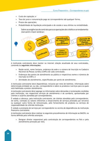 Curso Preparatório – Correspondentes no país 
34 
• Custo de captação; e 
• Taxa de juros e remuneração paga ao correspondente sob qualquer forma, 
• Prazos das operações; 
• Probabilidade de liquidação antecipada e de cessão e seus efeitos na rentabilidade. 
Sobre as exigências do contrato para as operações de crédito e arrendamento 
mercantil é bom lembrar: 
Apresentação 
das 
alternativas 
existentes. 
Certificação 
Identificação 
do responsável 
pelo 
atendimento. 
Cadastro 
atualizado dos 
colaboradores. 
Liberação de 
recursos aos 
clientes 
(acertos diários). 
Informações 
sobre o 
processo de 
certificação 
A instituição contratante deve manter na internet relação atualizada de seus contratados, 
contendo as seguintes informações: 
• Razão social, nome fantasia, endereço da sede e o número de inscrição no Cadastro 
Nacional da Pessoa Jurídica (CNPJ) de cada contratado; 
• Endereços dos pontos de atendimento ao público e respectivos nomes e números de 
inscrição no CNPJ; e 
• Atividades de atendimento, especificadas por ponto de atendimento. 
A instituição contratante deve disponibilizar, inclusive por meio de telefone, informação sobre 
determinada entidade ser, ou não, correspondente e sobre os produtos e serviços para os quais 
está habilitada a prestar atendimento. 
A instituição contratante deve segregar as informações sobre demandas e reclamações recebidas 
pela instituição, nos respectivos serviços de atendimento e de ouvidoria, apresentadas por 
clientes e usuários atendidos por correspondentes. 
È vedada a cobrança, pela instituição contratante, de clientes atendidos pelo correspondente, 
de tarifa, comissão ou valores referentes a ressarcimento de serviços prestados por terceiros 
ou qualquer outra forma de remuneração, pelo fornecimento de produtos ou serviços de 
responsabilidade da referida instituição. 
É vedada a prestação de serviços por correspondente no recinto de dependências da instituição 
financeira contratante. 
A instituição contratante deve realizar os seguintes procedimentos de informação ao BACEN, na 
forma definida pela referida autarquia: 
• Designar diretor responsável pela contratação de correspondentes no País e pelo 
atendimento prestado por eles; 
 