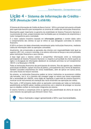 Curso Preparatório – Correspondentes no país 
36 
Lição 4 - Sistema de Informação de Crédito – 
SCR (Resolução CMN 3.658/08) 
O Sistema de Informações de Crédito do Banco Central – SCR é o principal instrumento utilizado 
pela supervisão bancária para acompanhar as carteiras de crédito das instituições financeiras. 
Desempenha papel importante na garantia da estabilidade do Sistema Financeiro Nacional e 
na prevenção de crises, proporcionando mais facilidades para os tomadores de empréstimos e 
maior transparência para a sociedade. 
É o maior cadastro brasileiro baseado em informações positivas e contém dados sobre 
o comportamento dos clientes no que se refere às suas obrigações contraídas no sistema 
financeiro. 
O SCR é um banco de dados alimentado mensalmente pelas instituições financeiras, mediante 
coleta de informações sobre as operações concedidas. 
Atualmente, são armazenadas as operações dos clientes com responsabilidade total igual ou 
superior a R$ 1 mil, a vencer e vencidas, e os valores referentes às fianças e aos avais prestados 
pelas instituições financeiras a seus clientes. 
A base legal para o sistema coletar e compartilhar informações entre as instituições 
participantes do Sistema Financeiro Nacional e o respeito à privacidade do cliente quanto ao 
sigilo e à divulgação de informações obedecem às condições previstas na Lei Complementar 
105/01 e na Resolução 2.724/00. 
Todas as Instituições financeiras são participantes do sistema. Elas são agentes que, mediante 
autorização do BACEN, captam recursos do público, principalmente sob a forma de depósitos. 
Também concedem empréstimos em várias modalidades, além de aplicar em outros ativos, 
tais como títulos do tesouro nacional. 
No entanto, as instituições financeiras podem se tornar insolventes se acumularem créditos 
não honrados, isto é, se a clientela não conseguir pagar os valores que tomou emprestado. 
Daí a necessidade de o BACEN, como órgão de regulação e supervisão do sistema financeiro, 
municiar-se de instrumentos de avaliação dos riscos envolvidos nas operações de crédito. 
Para tanto, o SCR armazena dados sobre as operações contratadas por todas as instituições, 
possibilitando ao BACEN adotar medidas preventivas com o objetivo de proteger os recursos 
que os cidadãos confiam às instituições integrantes do sistema. 
O sistema fomenta a competição entre os agentes pela possibilidade de oferta de taxas de 
juros menores nas operações que oferecem menor risco. 
Veja a ilustração a seguir apresentando o SCR e suas funcionalidades. 
 