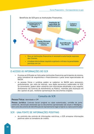 Curso Preparatório – Correspondentes no país 
38 
Benefícios do SCR para as Instituições Financeiras. 
Acompanhamento 
Sistemático e 
Regular. 
Gestão Eficiente 
(conheça seu 
Cliente) 
O ACESSO ÀS INFORMAÇÕES DO SCR 
Ampliação da 
capacidade de 
Monitoramento. 
Cadastro 
Positivo 
• O acesso ao SCR pode ser feito pelas instituições financeiras participantes do sistema, 
pelos tomadores de empréstimos e financiamentos e pelas áreas especializadas do 
BACEN. 
• As pessoas físicas e jurídicas podem se cadastrar no BACEN para acessarem, 
gratuitamente, por meio da internet, seus dados porventura cadastrados no SCR. 
Se conveniente, podem obter relatórios com informações detalhadas a seu respeito, 
diretamente nas Centrais de Atendimento ao Público, mantidas pela Autarquia em 
dez capitais do país, mediante apresentação dos documentos exigidos. 
SCR – UMA FONTE DE INFORMAÇÕES POSITIVAS 
• Ao contrário das centrais de informações restritivas, o SCR armazena informações 
positivas sobre os tomadores de crédito. 
Quantificação 
dos Riscos 
• Para as instituições financeiras é necessária autorização expressa 
dos Clientes. 
• A inobservância desse requisito sujeitará o infrator às penalidades 
previstas em Lei. 
Consulta do SCR 
Pessoa Física: Identidade e CPF 
Pessoa Jurídica: Contrato Social (original ou cópia autenticada), certidão da junta 
comercial, declaração atestando que os documentos apresentados são atuais e fidedignos, 
bem como documento de identificação do representante legal (original ou cópia autenticada) 
 