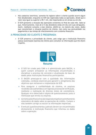 Módulo 01 – SISTEMA FINANCEIRO NACIONAL - SFN 
39 
• Nos cadastros restritivos, somente há registro sobre o cliente quando ocorre algum 
fato desabonador, enquanto no SCR são registradas todas as operações, desde que o 
valor seja igual ou superior a R$ 1 mil, não importando se em atraso ou em dia. 
• O SCR apresenta a situação das operações existentes no final de cada mês. Sabe-se 
que, historicamente, mais de 2/3 dos devedores estão em dia com suas obrigações. 
Assim, mediante consulta a esse sistema, obtêm-se, na maioria das vezes, dados 
que caracterizam a situação positiva do cliente, tais como sua pontualidade nos 
pagamentos e seu tempo de relacionamento com o sistema financeiro. 
A PRIVACIDADE DO CLIENTE É PRESERVADA 
• O SCR preserva a privacidade do cliente, pois exige que a instituição financeira 
possua autorização expressa do cliente para consultar as informações que lhe dizem 
respeito. 
Resumo 
●● O SCR foi criado pelo CMN e é administrado pelo BACEN, a 
quem cumpre armazenar as informações encaminhadas e 
disciplinar o processo de correção e atualização da base de 
dados pelas instituições financeiras participantes. 
●● O BACEN preocupa-se com a qualidade das informações 
coletadas, condição essencial para garantir o atingimento dos 
objetivos que nortearam a implantação do SCR. 
●● Para assegurar a confiabilidade do sistema, os arquivos 
recebidos são submetidos a um rigoroso processo de verificação, 
mediante a realização de diversos testes de consistência. 
Qualquer erro detectado é objeto de questionamento junto à 
instituição que enviou os arquivos. 
●● As instituições financeiras são responsáveis pelo encaminhamento 
sistemático de dados sobre as operações de crédito. Cumpre a 
elas também corrigir ou excluir as informações imprecisas. 
●● Eventuais questionamentos judiciais devem ser encaminhados 
diretamente à instituição financeira que informou os dados 
sobre a operação. 
 