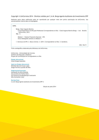 Copyright © UniCorreios 2014 – Direitos cedidos por C.A.M. Bergo Agente Autônomo de Investimento EPP 
Nenhuma parte desta publicação pode ser reproduzida por qualquer meio sem prévia autorização da UniCorreios. Uso 
exclusivamente interno para os empregados. 
B499c 
Bergo, César Augusto Moreira. 
Curso Preparatório Certificação Profissional Correspondentes no País / César Augusto Moreira Bergo. -1.ed. – Brasília 
: UniCorreios, 2014. 
48p.: il. 
Módulo 1 – Sistema Financeiro Nacional - SFN 
Inclui bibliografia somente no Módulo 4 
1. Estrutura do SFN. 2. Banco Central. 3. SCR 4. Correspondente no País. 5. Ouvidoria. 
CDU: 336.71 
Ficha catalográfica elaborada pela biblioteca da UniCorreios. 
UniCorreios - Universidade dos Correios 
Gerência de Educação a Distância 
Projeto de Certificação de Correspondente no País 
Design educacional: 
Gilson Borges Espíndola 
Apoio ao Design educacional: 
Michelle Maria de Souza Lopes 
Sergio Ferreira Louredo dos Reis 
Diagramação/Ilustração: 
Alexsandro de Brito Almeida 
Ana Carolina de Freitas Alves 
Isis Florencio de Albuquerque Cavalcante 
Mila Guimarães Costa 
Revisão final: 
C.A.M. Bergo Agente Autônomo de Investimento EPP © 
Edição de julho/2014 
 