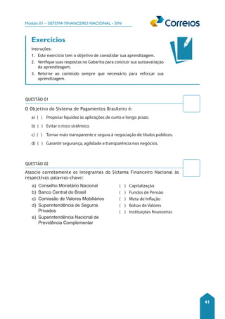 Módulo 01 – SISTEMA FINANCEIRO NACIONAL - SFN 
41 
Exercícios 
Instruções: 
1. Este exercício tem o objetivo de consolidar sua aprendizagem. 
2. Verifique suas respostas no Gabarito para concluir sua autoavaliação 
da aprendizagem. 
3. Retorne ao conteúdo sempre que necessário para reforçar sua 
aprendizagem. 
O Objetivo do Sistema de Pagamentos Brasileiro é: 
a) ( ) Propiciar liquidez às aplicações de curto e longo prazo. 
b) ( ) Evitar o risco sistêmico. 
c) ( ) Tornar mais transparente e segura à negociação de títulos públicos. 
d) ( ) Garantir segurança, agilidade e transparência nos negócios. 
a) Conselho Monetário Nacional 
b) Banco Central do Brasil 
c) Comissão de Valores Mobiliários 
d) Superintendência de Seguros 
Privados 
e) Superintendência Nacional de 
Previdência Complementar 
( ) Capitalização 
( ) Fundos de Pensão 
( ) Meta de Inflação 
( ) Bolsas de Valores 
( ) Instituições financeiras 
QUESTÃO 01 
QUESTÃO 02 
Associe corretamente os integrantes do Sistema Financeiro Nacional às 
respectivas palavras-chave: 
 