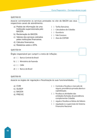 Curso Preparatório – Correspondentes no país 
42 
QUESTÃO 03 
Associe corretamente os serviços prestados no site do BACEN aos seus 
respectivos canais de atendimento. 
a) Pedido de informação de uma 
Instituição supervisionada pelo 
BACEN. 
b) Reclamação do BACEN. 
c) Valores dos serviços cobrados 
pelas instituições financeiras. 
d) Cálculos financeiros. 
e) Relatórios sobre o SFN. 
Órgão responsável por cumprir a meta de inflação: 
a) ( ) Banco Central do Brasil 
b) ( ) Ministério da Fazenda 
c) ( ) CMN 
d) ( ) Banco do Brasil 
a) CVM 
b) SUSEP 
c) BACEN 
d) PREVIC 
( ) Tarifas Bancárias 
( ) Calculadora do Cidadão 
( ) Ouvidoria 
( ) Fale Conosco 
( ) Atas do COPOM 
( ) Controla e fiscaliza o mercado de 
seguro, previdência privada aberta e 
capitalização. 
( ) fiscaliza as atividades das 
entidades fechadas de previdência 
complementar Cidadão 
( ) regula e fiscaliza as Bolsas de Valores 
( ) regulação e a supervisão do Sistema 
Financeiro Nacional. 
QUESTÃO 04 
QUESTÃO 05 
Associe os órgãos de regulação e fi scalização às suas funcionalidades. 
 
