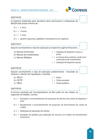 Módulo 01 – SISTEMA FINANCEIRO NACIONAL - SFN 
43 
QUESTÃO 06 
O relatório elaborado pela Ouvidoria deve permanecer à disposição do 
BACEN pelo prazo mínimo de: 
a) ( ) 5 anos. 
b) ( ) 10 anos. 
c) ( ) 3 anos. 
d) ( ) garantir segurança, agilidade e transparência nos negócios. 
Associe corretamente o tipo de captação ao respectivo agente financeiro. 
a) Bancos Comerciais 
b) Bancos de Investimentos 
c) Bancos Múltiplos 
a) SELIC 
b) CETIP 
c) CBLC 
QUESTÃO 09 
O serviço prestado por Correspondente no País pode ter por objeto as 
seguintes atividades, exceto: 
a) ( ) Recepção e encaminhamento de propostas de abertura de contas de depósito à 
vista. 
b) ( ) Recebimento e encaminhamento de propostas de fornecimento de cartão de 
crédito. 
c) ( ) Realização de operações de câmbio. 
d) ( ) Recepção de pedidos para aplicação de recursos em Fundos de Investimentos 
Financeiros. 
( ) Captação de depósito à vista e a 
prazo. 
( ) ao menos duas carteiras, sendo uma 
comercial ou de investimento. 
( ) Captação de depósito a prazo. 
( ) Ações 
( ) Títulos privados 
( ) Títulos públicos 
QUESTÃO 07 
QUESTÃO 08 
Associe corretamente o tipo de operação predominante vinculado ao 
sistema e câmera de liquidação e custódia. 
 