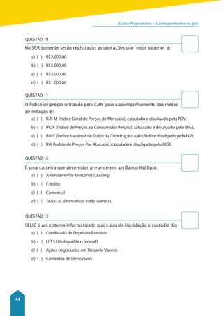 Curso Preparatório – Correspondentes no país 
44 
QUESTÃO 10 
No SCR somente serão registradas as operações com valor superior a: 
a) ( ) R$2.000,00 
b) ( ) R$5.000,00 
c) ( ) R$3.000,00 
d) ( ) R$1.000,00 
QUESTÃO 11 
O Índice de preços utilizado pelo CMN para o acompanhamento das metas 
de inflação é: 
a) ( ) IGP-M (Índice Geral de Preços de Mercado), calculado e divulgado pela FGV. 
b) ( ) IPCA (Índice de Preços ao Consumidor Amplo), calculado e divulgado pelo IBGE. 
c) ( ) INCC (Índice Nacional de Custo da Construção), calculado e divulgado pela FGV. 
d) ( ) IPA (Índice de Preços Por Atacado), calculado e divulgado pelo IBGE. 
QUESTÃO 12 
É uma carteira que deve estar presente em um Banco Múltiplo: 
a) ( ) Arrendamento Mercantil (Leasing) 
b) ( ) Crédito 
c) ( ) Comercial 
d) ( ) Todas as alternativas estão corretas. 
QUESTÃO 13 
SELIC é um sistema informatizado que cuida da liquidação e custódia de: 
a) ( ) Certificado de Depósito Bancário 
b) ( ) LFT’s (título público federal) 
c) ( ) Ações negociadas em Bolsa de Valores 
d) ( ) Contratos de Derivativos 
 