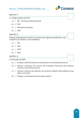 Módulo 01 – SISTEMA FINANCEIRO NACIONAL - SFN 
45 
QUESTÃO 14 
É o Órgão máximo do SFN: 
a) ( ) SRF – Secretaria da Receita Federal 
b) ( ) CVM 
c) ( ) Ministério da Fazenda 
d) ( ) CMN 
QUESTÃO 15 
Sistema utilizado para transferir recursos entre agentes econômicos, com 
o objetivo de reduzir o risco sistêmico: 
a) ( ) SPB 
b) ( ) SELIC 
c) ( ) CETIP 
d) ( ) CBLC 
QUESTÃO 16 
É atribuição do CMN: 
a) ( ) Fiscalizar a oferta de fundos de investimentos nas instituições financeiras. 
b) ( ) Orientar a aplicação dos recursos das instituições financeiras para propiciar 
harmonia na economia nacional. 
c) ( ) Autorizar a abertura de capital de uma empresa mediante oferta pública de suas 
ações no mercado. 
d) ( ) Proteger os participantes do mercado de capitais. 
 