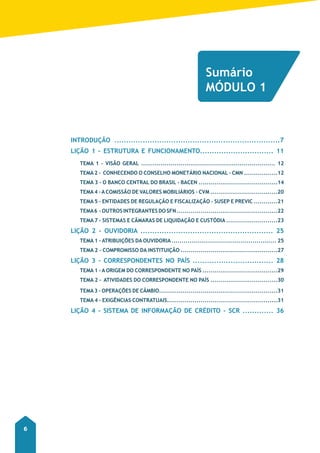 Curso Preparatório – Correspondentes no país 
6 
Sumário 
MÓDULO 1 
INTRODUÇÃO ......................................................................7 
LIÇÃO 1 - ESTRUTURA E FUNCIONAMENTO............................... 11 
TEMA 1 - VISÃO GERAL .................................................................... 12 
TEMA 2 - CONHECENDO O CONSELHO MONETÁRIO NACIONAL - CMN .................12 
TEMA 3 - O BANCO CENTRAL DO BRASIL - bACEN ........................................14 
TEMA 4 - A COMISSÃO DE VALORES MOBILIÁRIOS - CVM ..................................20 
TEMA 5 - ENTIDADES DE REGULAÇÃO E FISCALIZAÇÃO - SUSEP E PREVIC ............21 
TEMA 6 - OUTROS INTEGRANTES DO SFN ...................................................22 
TEMA 7 - SISTEMAS E CÂMARAS DE LIQUIDAÇÃO E CUSTÓDIA ..........................23 
LIÇÃO 2 - OUVIDORIA ........................................................ 25 
TEMA 1 - ATRIBUIÇÕES DA OUVIDORIA ..................................................... 25 
TEMA 2 - COMPROMISSO DA INSTITUIÇÃO .................................................27 
LIÇÃO 3 - CORRESPONDENTES NO PAÍS .................................. 28 
TEMA 1 - A ORIGEM DO CORRESPONDENTE NO PAÍS ......................................29 
TEMA 2 - ATIVIDADES DO CORRESPONDENTE NO PAÍS ..................................30 
TEMA 3 - OPERAÇÕES DE CÂMBIO............................................................31 
TEMA 4 - EXIGÊNCIAS CONTRATUAIS........................................................31 
LIÇÃO 4 - SISTEMA DE INFORMAÇÃO DE CRÉDITO - SCR ............. 36 
 