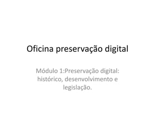 Oficina preservação digital 
Módulo 1:Preservação digital: 
histórico, desenvolvimento e 
legislação. 
 