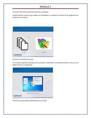 MODULO 1
Funciones del sistema operativo (archivos y carpetas).
Donde tenemos archivos que pueden ser guardados en carpetas el usuario ve los programas las
carpetas y los archivos.
Funciones a interfaz de usuario
Es el sistema operativo utilizado ahí se encuentra clasificado un interfaz de usuario como es en el
botón de inicio un explorador
Interfaz de usuario Microsoft Windows server 2012
 