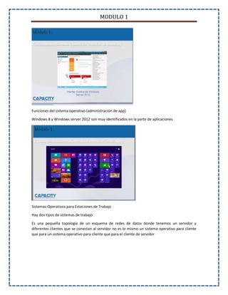 MODULO 1
Funciones del sistema operativo (administración de app)
Windows 8 y Windows server 2012 son muy identificados en la parte de aplicaciones
Sistemas Operativos para Estaciones de Trabajo
Hay dos tipos de sistemas de trabajo
Es una pequeña topología de un esquema de redes de datos donde tenemos un servidor y
diferentes clientes que se conectan al servidor no es lo mismo un sistema operativo para cliente
que para un sistema operativo para cliente que para el cliente de servidor
 