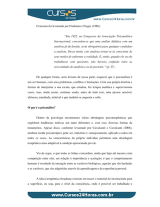 5
O mesmo foi levantado por Fradiman e Frager (1986):
“Em 1922, no Congresso da Associação Psicanalítica
Internacional, concordou-se que uma análise didática com um
analista já declarado, seria obrigatória para qualquer candidato
a analista. Desse modo, este analista tornar-se-ia consciente de
seus modos de enfrentar a realidade. E, então, quando ele ou ela
trabalhasse com pacientes, não haveria confusão entre as
necessidades do analista e as do paciente.” (p. 27)
De qualquer forma, seria leviano de nossa parte, esquecer que o psicanalista é
um ser humano, com seus problemas, conflitos e limitações. Com sua própria história e
formas de interpretar a sua escuta, que estudou, fez terapia analítica e supervisionou
casos, mas, ainda assim, continua sendo, antes de tudo isso, uma pessoa sensível,
afetuosa, entediada, irritável e que também se angustia e sofre.
O que é a psicanálise?
Dentro da psicologia encontramos várias abordagens psicoterapêuticas que
englobam tendências teóricas um tanto diferentes e, com isso, diversas formas de
tratamentos. Apesar disso, conforme levantado por Cavalcanti e Cavalcanti (2006),
nenhum molde psicoterápico pode ser, indistinto e vantajosamente, aplicado a todos em
todos os casos. As características do próprio indivíduo permitem uma abordagem
terapêutica mais adaptável à condição apresentada por ele.
Via de regra, o que todas as linhas concordam, ainda que haja até mesmo certa
competição entre elas, em relação à importância e aceitação, é que o comportamento
humano é resultado da interação entre as variáveis biológicas, aquelas que são herdadas
e as variáveis, que são adquiridas através da aprendizagem e da experiência pessoal.
A tática terapêutica freudiana consiste em trazer o material do inconsciente para
a superfície, ou seja, para o nível da consciência, onde é possível ser trabalhado e
 