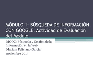 MÓDULO 1: BÚSQUEDA DE INFORMACIÓN
CON GOOGLE: Actividad de Evaluación
del Módulo
MOOC: Búsqueda y Gestión de la
Información en la Web
Mariam Feliciano-García
noviembre 2015
 