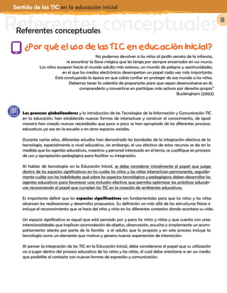 Sentido de las TIC en la educación inicial
8
No podemos devolver a los niños al jardín secreto de la infancia,
ni encontrar la llave mágica que les tenga por siempre encerrados en sus muros.
Los niños escapan hacia el mundo adulto más extenso, un mundo de peligros y oportunidades,
en el que los medios electrónicos desempeñan un papel cada vez más importante.
Está concluyendo la época en que cabía confiar en proteger de ese mundo a los niños.
Debemos tener la valentía de prepararles para que sepan desenvolverse en él,
comprenderlo y convertirse en partícipes más activos por derecho propio”
Buckingham (2002)
Referentes conceptualesReferentes conceptuales
Los procesos globalizadores y la introducción de las Tecnologías de la Información y Comunicación TIC
en la educación, han establecido nuevas formas de interactuar y construir el conocimiento, de igual
manera han creado nuevas necesidades que poco a poco se han apropiado de los diferentes procesos
educativos ya sea en la escuela o en otros espacios sociales.
Durante varios años, diferentes estudios han demostrado las bondades de la integración efectiva de la
tecnología, especialmente a nivel educativo, sin embargo, el uso efectivo de estos recursos se da en la
medida que los agentes educativos, maestros y personal interesado en el tema, se cualifique en procesos
de uso y apropiación pedagógica para facilitar su integración.
Al hablar de tecnologías en la Educación Inicial, se debe considerar inicialmente el papel que juega
dentro de los espacios significativos en los cuales los niños y las niñas interactúan permanente, seguida-
mente cuáles son las habilidades qué sobre los aspectos tecnológicos y pedagógicos deben desarrollar los
agentes educativos para favorecer una inclusión efectiva que permita optimizar las prácticas educati-
vas reconociendo el papel que cumplen las TIC en la creación de ambientes educativos.
Es importante definir que los espacios significativos son fundamentales para que los niños y las niñas
alcancen las realizaciones y desarrollos propuestos. Su definición va más allá de las estructuras físicas e
incluye el reconocimiento que se hace del niño y niña en los diferentes contextos donde acontece su vida.
Un espacio significativo es aquel que está pensado por y para los niños y niñas y que cuenta con unas
intencionalidades que implican acomodación de objetos, observación, escucha o simplemente un acom-
pañamiento atento por parte de la familia o el adulto que lo propicia y en este proceso incluye la
tecnología como un elemento que motiva y genera nuevas experiencias de interacción.
Al pensar la integración de las TIC en la Educación Inicial, debe considerarse el papel que su utilización
va a jugar dentro del proceso educativo de los niños y las niñas, el cual debe orientarse a ser un medio
que posibilite el contacto con nuevas formas de expresión y comunicación.
¿Por qué el uso de las TIC en educación inicial?
 