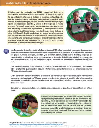 Sentido de las TIC en la educación inicial
9
Estudios como los realizados por RAND corporation¹ destacan la
importancia de la alfabetización tecnológica y el papel que juega en
la capacidad del niño para el éxito en la escuela y en la vida poste-
rior. Sin embargo, a pesar del rápido crecimiento en el uso de la socie-
dad de la tecnología digital, muchos niños de familias de bajos ingre-
sos no son capaces de acceder y utilizar la tecnología de la misma
manera. Esto significa que tienen menos oportunidades para apren-
der, explorar y comunicarse digitalmente, y menos posibilidades de
desarrollar las cualificaciones que necesitarán para tener éxito en la
vida. La Educación Inicial puede jugar un valioso papel en asegurar
que los niños de bajos ingresos pueden acceder a tecnología y apren-
der a usarlo. Esta perspectiva marca una discusión sobre estos temas
mediante la exploración del papel de la educación en la primera
infancia en la reducción de la brecha digital.
¹ Using Early Childhood Education to Bridge the Digital Divide. Publicado por RAND Corporation (2014)
² Recognizing the potential of ICT in early childhood education Analytical survey (2010) Publicado por UNESCO Institute for Information Technologies in Education
Las Tecnologías de la Información y la Comunicación (TIC) se han convertido en recursos de uso genera-
lizado en distintas áreas de la desarrollo social, situación que se ve reflejada en la forma como los distin-
tos grupos humanos trabajan, estudian y se divierten, construyendo nuevas formas y lenguajes de
comunicación, incidiendo de una u otra manera en el desarrollo de la infancia, ciudadanos que requie-
ren de temprana edad adquirir competencias para enfrentar con éxito el mundo que les corresponde
vivir.
Este contexto, presenta nuevos desafíos a las instituciones educativas, a los profesionales de la educa-
ción y a la familia quienes deben adquirir o fortalecer sus competencias en el uso eficiente de recursos
TIC en ambientes diversos.
Dicho panorama pone de manifiesto la necesidad de generar un espacio de construcción y reflexión en
torno al uso pertinente de las TIC para favorecer el desarrollo integral de los niños y las niñas, con miras
a consolidar un ciudadano integral en el manejo responsable de la tecnología, de acuerdo a sus necesi-
dades e intereses.
Estudios como el propuesto por la UNESCO (2010)² plantean
que gracias al potencial que tienen las TIC en el desarrollo de
los niños y niñas, se estimula su curiosidad y generación de
ideas e hipótesis, la creatividad y desarrollo lingüístico plasma-
do en actividades como dibujar, escribir. Las TIC pueden
presentar contenidos y actividades que se originan desde los
espacios educativos, apoyando fuertemente las emociones
productivas para los niños.
http://www.rand.org/content/dam/rand/pubs/perspectives/PE100/PE119/RAND_PE119.pdf
Conozcamos algunos estudios e investigaciones que destacan su papel en el desarrollo de los niños y
niñas:
 