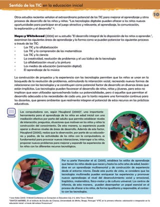 Sentido de las TIC en la educación inicial
10Otros estudios recientes señalan el extraordinario potencial de las TIC para mejorar el aprendizaje y otros
procesos de desarrollo de los niños y niñas: “Las tecnologías digitales pueden ofrecer a los niños nuevas
oportunidades para participar en el juego atractivo y relevante, el aprendizaje, la comunicación,
la exploración y el desarrollo” ³.
Hayes y Whitebread (2006) en su estudio "El desarrollo integral de la disposición de los niños a aprender.",
examinan las siguientes áreas de aprendizaje y la forma como se pueden potenciar los siguientes procesos
a través de las TIC:
- Las TIC y la alfabetización
- Las TIC y la comprensión de las matemáticas
- Las TIC y la ciencia
- La creatividad, resolución de problemas y el uso lúdico de la tecnología
- La alfabetización visual y la pintura
- Los medios de educación (animación digital)
- El aprendizaje de la música
La construcción de proyectos y la experiencia con las tecnologías permiten que los niños se unan en la
búsqueda de la resolución de problemas, estimulando la interacción social, recreando nuevas formas de
relacionarse con las tecnologías y se constituyen como potencial factor de desarrollo en diversas áreas que
están implícitas. Las tecnologías pueden favorecer el desarrollo de niños, niñas y jóvenes, pero estos no
implican que sean utilizadas aprovechando todas sus potencialidades, pero sí aquellas que permitan el
desarrollo adecuado a las necesidades de cada uno, por lo tanto requiere una formación continua para
los docentes, que genere ambientes que realmente integren el potencial de estos recursos en las prácticas
educativas.
³ Ivan Kalas (2013) X World Conference on Computers in Education July 2-5, 2013; Toruń, Poland
4
SANTOS MARIBEL Et al Instituto de Estudos da Crianza, Universidade do Minho, Braga, Portugal “#TIC en la primera infancia: valorización e integración en la
educación inicial a través del enlace @rcacomum”
Las computadoras son, según Haugland (2000)4
, una importante
herramienta para el aprendizaje de los niños en edad inicial con una
mediación efectiva por parte del adulto que permita establecer niveles
de interacción, preguntas, situaciones que motiven en los niños y niñas la
construcción del conocimiento. De esta manera, su experiencia puede
operar a diversos niveles de áreas de desarrollo. Además de este factor,
Haugland (2000), realza que la observación, por parte de sus educado-
res y padres, de las actividades de los niños con la computadora, es
fundamental para provocar nuevas interacciones, interrogar a los niños,
proponer nuevos problemas para mejorar y expandir las experiencias de
los niños con los diferentes recursos tecnológicos.
Por su parte Vanscoter et al. (2001), establece los estilos de aprendizaje
que tienen los niños desde que nacen y hasta los ocho años de edad, basán-
dose en un aprendizaje multisensorial y de construcción de experiencia
desde el entorno mismo. Desde este punto de vista, se considera que las
tecnologías multimedia pueden enriquecer las experiencias y promover
nuevos aprendizajes al nivel del desenvolvimiento social y emocional,
lingüístico, matemático, físico-motor y de cultura universal. Los centros de
infancia, de esta manera, pueden desempeñar un papel esencial en el
proceso de ofrecer a los niños, de forma igualitaria y responsable, el contac-
to con las tecnologías.
 