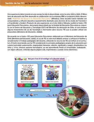 Sentido de las TIC en la educación inicial
11
Una experiencia determinante en este campo ha sido la desarrollada entre los años 2002 y 2005. El Minis-
terio de educación de Chile desarrolló en colaboración con la empresa IBM un programa piloto denomi-
nado «KidSmart de Apoyo a la Educación Parvularia» (Mineduc). Doce escuelas fueron dotadas con
computadores y software educativo especialmente diseñados para alumnos de los niveles de Transición I
y II (prekinder y kinder). Producto de esta experiencia, en el año 2006 el Mineduc publicó el texto «TIC
para Educación Parvularia», documento desarrollado por la Unidad de Educación Parvularia en conjun-
to con el Centro de Educación y Tecnología (CET) del Ministerio de educación de Chile, el cual contiene
algunos lineamientos de uso de Tecnología e nformación sobre recursos TIC que se pueden utilizar con
preescolares (Ministerio de Educación, 2008d).
De acuerdo con el texto «TIC para Educación Parvularia» elaborado por el Ministerio de Educación de
Chile (Ministerio de Educación, 2006), el uso de TIC en este nivel debería centrar su enfoque en facilitar y
complementar el trabajo pedagógico del docente, utilizando los recursos de TIC con énfasis en el currícu-
lum. El texto recomienda usar las TIC considerando los principios pedagógicos propios de la educación par-
vularia (actividad, potenciación, singularidad, bienestar, relación, significado y juego), ofreciéndole a los
niños y niñas diversas opciones tecnológicas, ya sea aprendiendo frente al computador, trabajando
con algún software, visitando alguna página web, imprimiendo o usando correo electrónico.
 