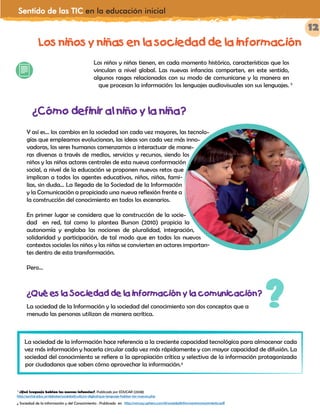 Sentido de las TIC en la educación inicial
12
Los niños y niñas en la sociedad de la información
Los niños y niñas tienen, en cada momento histórico, características que los
vinculan a nivel global. Las nuevas infancias comparten, en este sentido,
algunos rasgos relacionados con su modo de comunicarse y la manera en
que procesan la información: los lenguajes audiovisuales son sus lenguajes. 5
Y así es… los cambios en la sociedad son cada vez mayores, las tecnolo-
gías que empleamos evolucionan, las ideas son cada vez más inno-
vadoras, los seres humanos comenzamos a interactuar de mane-
ras diversas a través de medios, servicios y recursos, siendo los
niños y las niñas actores centrales de esta nueva conformación
social, a nivel de la educación se proponen nuevos retos que
implican a todos los agentes educativos, niños, niñas, fami-
lias, sin duda… La llegada de la Sociedad de la Información
y la Comunicación a propiciado una nueva reflexión frente a
la construcción del conocimiento en todos los escenarios.
En primer lugar se considera que la construcción de la socie-
dad en red, tal como lo plantea Burson (2010) propicia la
autonomía y engloba las nociones de pluralidad, integración,
solidaridad y participación, de tal modo que en todos los nuevos
contextos sociales los niños y las niñas se convierten en actores importan-
-
tes dentro de esta transformación.
Pero…
¿Qué es la Sociedad de la información y la comunicación?
La sociedad de la Información y la sociedad del conocimiento son dos conceptos que a
menudo las personas utilizan de manera acrítica.
?
La sociedad de la información hace referencia a la creciente capacidad tecnológica para almacenar cada
vez más información y hacerla circular cada vez más rápidamente y con mayor capacidad de difusión. La
sociedad del conocimiento se refiere a la apropiación crítica y selectiva de la información protagonizada
por ciudadanos que saben cómo aprovechar la información.6
5
¿Qué lenguaje hablan las nuevas infancias?. Publicado por EDUCAR (2008)
http://portal.educ.ar/debates/sociedad/cultura-digital/que-lenguaje-hablan-las-nuevas.php
¿Cómo definir al niño y la niña?
6 Sociedad de la información y del Conocimiento . Publicado en http://wcruzy.uphero.com/iii/sociedadinformacionconocimiento.pdf
 