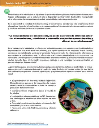 Sentido de las TIC en la educación inicial
13
Una sociedad de la información es aquella en la que la información y el conocimiento tienen un lugar privi-
legiado en la sociedad y en la cultura: de esto se desprenden que la creación, distribución y manipulación
de la información forman parte estructural de las actividades culturales y económicas.
En la actualidad, la Sociedad de la Información y el Conocimiento, considera de vital importancia, definir
el papel que tienen los niños y las niñas en la representación de las nuevas sociedades, como actores activos
y partícipes en la gestión de nuevos patrones sociales.
“La nueva sociedad del conocimiento, no puede dejar de lado el intenso poten-
cial de conocimiento, creatividad e innovación que pueden aportar los niños y
niñas al desarrollo humano.”7
En el contexto de la Sociedad de la Información podemos considerar una nueva concepción del ciudadano
(especialistas en la cultura de la comunicación) que supone cambios en las relaciones, nuevos usuarios,
cambios en las metodologías y usos de la tecnología. Para comprender las relaciones entre información y
conocimiento se puede afirmar que “la información es el conjunto organizado de datos procesados, que
constituyen un mensaje sobre un determinado ente o fenómeno; mientras que el conocimiento es la capaci-
dad de convertir datos e información en acciones efectivas; es una capacidad humana que implica un
proceso intelectual de aprendizaje”.
A partir de lo expuesto anteriormente, la intensa disposición de la infancia hacia la creatividad y la innova-
ción, es otra razón imperante dentro de la revolución social. Por lo tanto, los niños y niñas del siglo XXI, se
han definido como personas con altas capacidades, que pueden incidir significativamente en la relación
social:
• Sus pensamientos son más libres, audaces y optimistas:
Elementos claves que van a dar respuesta a las nuevas
necesidades de la humanidad en el orden del manejo y
producción de la información.
• Incorporan visiones imaginativas ajenas al mundo de
los adultos.
• Innata actitud a la apropiación de las TIC: Su aprehen-
sión tecnológica se desarrolla de modo natural, intuitivo
y libre.
• Capacidad para instruir a los adultos a integrar las TIC
emergentes y los nuevos conocimientos.
• Poseen una visión más higiénica, generosa y solidaria
del mundo
7
Hacia las sociedades del conocimiento. Publicado por UNESCO (2005)
http://www.uned.es/ntedu/espanol/novedades/Sociedades_conocimiento.pdf
 