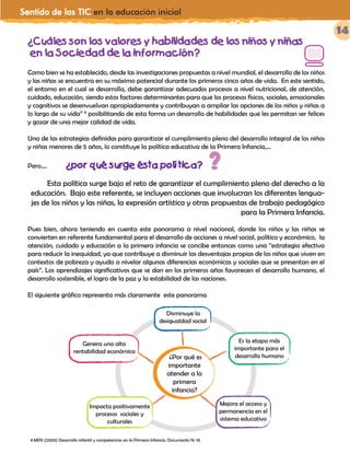 Sentido de las TIC en la educación inicial
14
¿Cuáles son los valores y habilidades de los niños y niñas
en la Sociedad de la información?
Como bien se ha establecido, desde las investigaciones propuestas a nivel mundial, el desarrollo de los niños
y las niñas se encuentra en su máximo potencial durante los primeros cinco años de vida. En este sentido,
el entorno en el cual se desarrolla, debe garantizar adecuados procesos a nivel nutricional, de atención,
cuidado, educación, siendo estos factores determinantes para que los procesos físicos, sociales, emocionales
y cognitivos se desenvuelvan apropiadamente y contribuyan a ampliar las opciones de los niños y niñas a
lo largo de su vida” 8
posibilitando de esta forma un desarrollo de habilidades que les permitan ser felices
y gozar de una mejor calidad de vida.
Una de las estrategias definidas para garantizar el cumplimiento pleno del desarrollo integral de los niños
y niñas menores de 5 años, lo constituye la política educativa de la Primera Infancia,…
Pero.... ¿por qué surge ésta política?
Esta política surge bajo el reto de garantizar el cumplimiento pleno del derecho a la
educación. Bajo este referente, se incluyen acciones que involucran los diferentes lengua-
jes de los niños y las niñas, la expresión artística y otras propuestas de trabajo pedagógico
para la Primera Infancia.
Pues bien, ahora teniendo en cuenta este panorama a nivel nacional, donde los niños y las niñas se
convierten en referente fundamental para el desarrollo de acciones a nivel social, político y económico, la
atención, cuidado y educación a la primera infancia se concibe entonces como una “estrategia efectiva
para reducir la inequidad, ya que contribuye a disminuir las desventajas propias de los niños que viven en
contextos de pobreza y ayuda a nivelar algunas diferencias económicas y sociales que se presentan en el
país”. Los aprendizajes significativos que se dan en los primeros años favorecen el desarrollo humano, el
desarrollo sostenible, el logro de la paz y la estabilidad de las naciones.
El siguiente gráfico representa más claramente este panorama
8 MEN (2009) Desarrollo infantil y competencias en la Primera Infancia. Documento N. 10
?
¿Por qué es
importante
atender a la
primera
infancia?
Disminuye la
desigualdad social
Es la etapa más
importante para el
desarrollo humano
Mejora el acceso y
permanencia en el
sistema educativo
Impacta positivamente
procesos sociales y
culturales
Genera una alta
rentabilidad económica
¿Cuáles son los valores y habilidades de los niños y niñas
en la Sociedad de la información?
Como bien se ha establecido, desde las investigaciones propuestas a nivel mundial, el desarrollo de los niños
y las niñas se encuentra en su máximo potencial durante los primeros cinco años de vida. En este sentido,
el entorno en el cual se desarrolla, debe garantizar adecuados procesos a nivel nutricional, de atención,
cuidado, educación, siendo estos factores determinantes para que los procesos físicos, sociales, emocionales
y cognitivos se desenvuelvan apropiadamente y contribuyan a ampliar las opciones de los niños y niñas a
lo largo de su vida” 6
posibilitando de esta forma un desarrollo de habilidades que les permitan ser felices
y gozar de una mejor calidad de vida.
Una de las estrategias definidas para garantizar el cumplimiento pleno del desarrollo integral de los niños
y niñas menores de 5 años, lo constituye la política educativa de la Primera Infancia,…
Pero.... ¿por qué surge ésta política?
Esta política surge bajo el reto de garantizar el cumplimiento pleno del derecho a la
educación. Bajo este referente, se incluyen acciones que involucran los diferentes lengua-
jes de los niños y las niñas, la expresión artística y otras propuestas de trabajo pedagógico
para la Primera Infancia.
Pues bien, ahora teniendo en cuenta este panorama a nivel nacional, donde los niños y las niñas se
convierten en referente fundamental para el desarrollo de acciones a nivel social, político y económico, la
atención, cuidado y educación a la primera infancia se concibe entonces como una “estrategia efectiva
para reducir la inequidad, ya que contribuye a disminuir las desventajas propias de los niños que viven en
contextos de pobreza y ayuda a nivelar algunas diferencias económicas y sociales que se presentan en el
país”. Los aprendizajes significativos que se dan en los primeros años favorecen el desarrollo humano, el
desarrollo sostenible, el logro de la paz y la estabilidad de las naciones.
El siguiente gráfico representa más claramente este panorama
 
