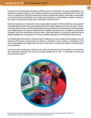 Sentido de las TIC en la educación inicial
15
En este punto, la experiencia propuesta por FAN, involucra un elemento a los procesos pedagógicos que
realizan las maestras, maestros y otros agentes educativos, para potenciar el desarrollo de los niños y las
niñas: La utilización de TIC para implementar procesos de desarrollo integral, utilizando el computador
y otras herramientas tecnológicas como medios para potenciar sus capacidades y ampliar la compren-
sión sobre el mundo que les rodea, bajo una filosofía construccionista. 9
Desde este panorama, la integración de tecnologías debe considerar la Primera Infancia, incluyendo así
un período del desarrollo vital y trascendente para la formación integral de los niños y las niñas. Confor-
me a esta visión, los niños y las niñas representan el primer eslabón en la importancia de la estructuración
social “Representan a los propios receptores de las medidas y decisiones que se adopten en el presente
inmediato” de ahí la importancia de que los niños y niñas sean tenidos en cuenta en la definición de las
políticas públicas que se proyectan en el futuro y puedan participar en la formulación de las mismas.
La Sociedad de la Información y el Conocimiento configuran un nuevo modelo de aprendizaje, que inte-
grando las TIC genera nuevas formas de relación e interacción con los usuarios, coordinando así las
nuevas capacidades que pueden tener los niños y niñas frente a su desarrollo integral, se pueden desta-
car las siguientes:
“Los futuros sistemas educativos, basado en los nuevos conocimientos de la neurociencia y en las tecnolo-
gías avanzadas, estimulará aún más la curiosidad científica de los niños e impulsarán el avance del
conocimiento humano” 10
9 Citado en Informe ejecutivo "Computadores para la paz, alianza para una educación inicial con calidad y equidad", FAN/CAF, s/f)
10 Sanchez, Burson “Valores y competencias de la infancia en la sociedad del conocimiento”
¿Cuáles son los valores y habilidades de los niños y niñas
en la Sociedad de la información?
Como bien se ha establecido, desde las investigaciones propuestas a nivel mundial, el desarrollo de los niños
y las niñas se encuentra en su máximo potencial durante los primeros cinco años de vida. En este sentido,
el entorno en el cual se desarrolla, debe garantizar adecuados procesos a nivel nutricional, de atención,
cuidado, educación, siendo estos factores determinantes para que los procesos físicos, sociales, emocionales
y cognitivos se desenvuelvan apropiadamente y contribuyan a ampliar las opciones de los niños y niñas a
lo largo de su vida” 6
posibilitando de esta forma un desarrollo de habilidades que les permitan ser felices
y gozar de una mejor calidad de vida.
Una de las estrategias definidas para garantizar el cumplimiento pleno del desarrollo integral de los niños
y niñas menores de 5 años, lo constituye la política educativa de la Primera Infancia,…
Pero.... ¿por qué surge ésta política?
Esta política surge bajo el reto de garantizar el cumplimiento pleno del derecho a la
educación. Bajo este referente, se incluyen acciones que involucran los diferentes lengua-
jes de los niños y las niñas, la expresión artística y otras propuestas de trabajo pedagógico
para la Primera Infancia.
Pues bien, ahora teniendo en cuenta este panorama a nivel nacional, donde los niños y las niñas se
convierten en referente fundamental para el desarrollo de acciones a nivel social, político y económico, la
atención, cuidado y educación a la primera infancia se concibe entonces como una “estrategia efectiva
para reducir la inequidad, ya que contribuye a disminuir las desventajas propias de los niños que viven en
contextos de pobreza y ayuda a nivelar algunas diferencias económicas y sociales que se presentan en el
país”. Los aprendizajes significativos que se dan en los primeros años favorecen el desarrollo humano, el
desarrollo sostenible, el logro de la paz y la estabilidad de las naciones.
El siguiente gráfico representa más claramente este panorama
 