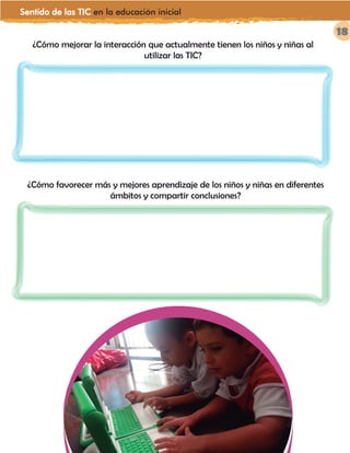 Sentido de las TIC en la educación inicial
18
¿Cómo mejorar la interacción que actualmente tienen los niños y niñas al
utilizar las TIC?
¿Cómo favorecer más y mejores aprendizaje de los niños y niñas en diferentes
ámbitos y compartir conclusiones?
 