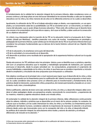 Sentido de las TIC en la educación inicial
20
El fortalecimiento de la calidad de la atención integral de la primera infancia, debe considerarse como un
proceso continuo y de largo plazo en aras de buscar idoneidad en las acciones llevadas a cabo por los agentes
educativos con los niños y las niñas menores de seis años en los diferentes entornos en los cuales se desarrollan.
Igualmente, la utilización de las TIC en el trabajo educativo exige un diseño, una organización, un uso apro-
piado y un conocimiento cabal de sus posibilidades. Las TIC se convierten así en un instrumento, un medio en
manos del educador, que es quien dirige el proceso educativo. “Claro está, ello conlleva que el docente tiene
que conocer a la computadora, de lo que ésta es capaz y de lo que no facilita, y saber usarla en la consecución
de sus objetivos educativos”
Un criterio muy interesante sobre la inserción de las TIC en la educación inicial es el propuesto de A. Zapo-
rozhets, (citado por Martínez), científico preescolar ruso, autor de muchas investigaciones en psicología y
pedagogía de la primera infancia, quien señala que la introducción de las TIC en la primera infancia tiene que
considerar tres principios fundamentales que se derivan de la teoría histórico cultural de Lev Vigotski. Estos
principios son:
• El de la educación y la enseñanza como guía del desarrollo.
• El de la actividad y la comunicación en el desarrollo.
• El desarrollo se produce como resultado de la apropiación de la experiencia histórico-cultural con la ayuda
de los otros.
Desde esta postura, las TIC satisfacen estos tres principios básicos, pues se identifica que su práctica y ejercita-
ción (con un programa educativo que lo respalde y metodología apropiada de realización, por supuesto)
promueve el desarrollo, desde la propia actividad con los computadores, propiciando el surgimiento de
nuevas habilidades y capacidades en los niños y las niñas, lo que hace que se considere importante su inclusión
desde la ampliación y vinculación de otras propuestas que enriquezcan su utilización.
Este objetivo constituye así el principal reto a nivel nacional para lograr que el desarrollo de los niños y niñas
se oriente de acuerdo con los lineamientos para la cualificación del talento humano propuestos a nivel nacio-
nal, los cuales consideran estos procesos como un referente para la transformación y fortalecimiento de las
prácticas desde la interacción, autorevisión crítica, propositiva, de manera permanente y basados en un cono-
cimiento multi, inter y transdisciplinar.
Dicha cualificación, además de tener como ejes centrales al niño y la niña y su desarrollo integral, debe consi-
derar el saber pedagógico desde una perspectiva amplia, reconociendo los conocimientos y experiencias de
los maestros, maestras y agentes educativos desde una mirada crítica.
Al contemplar la calidad de la atención integral de la primera infancia, debe reflexionarse continuamente
sobre los saberes, métodos y prácticas que se desarrollan en el marco de los actores sociales, los contextos, las
culturas que se inscriben y en las cuales interactúan los niños, las niñas y sus familias. Los lineamientos para la
cualificación del talento humano, consideran además la importancia de reconocer la atención a la primera
infancia desde varios ejes transversales como son la concepción del niño y la niña, el desarrollo infantil,
las políticas de la atención integral, las articulaciones entre niveles y sectores de atención y el enfoque
diferencial y de inclusión en la atención. 13
13 Estos ejes transversales están relacionados en los objetivos de la cualificación del talento humano, propuestos en
los lineamientos técnicos de cualificación.
Las TIC en el desarrollo profesional docente
 