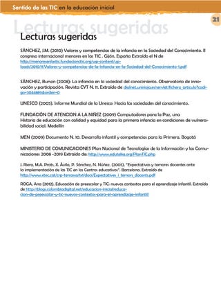 Sentido de las TIC en la educación inicial
21
Lecturas sugeridasLecturas sugeridas
SÁNCHEZ, J.M. (2010) Valores y competencias de la infancia en la Sociedad del Conocimiento. II
congreso internacional menores en las TIC . Gijón. España Extraído el N de
http://menoresenlastic.fundacionctic.org/wp-content/up-
loads/2010/11/Valores-y-competencias-de-la-infancia-en-la-Sociedad-del-Conocimiento-1.pdf
SÁNCHEZ, Burson (2008): La infancia en la sociedad del conocimiento. Observatorio de inno-
vación y participación. Revista CYT N. 11. Extraído de dialnet.unirioja.es/servlet/fichero_articulo?codi-
go=3044889&orden=0
UNESCO (2005). Informe Mundial de la Unesco: Hacia las sociedades del conocimiento.
FUNDACIÓN DE ATENCION A LA NIÑEZ (2009) Computadores para la Paz, una
Historia de educación con calidad y equidad para la primera infancia en condiciones de vulnera-
bilidad social. Medellín
MEN (2009) Documento N. 10. Desarrollo infantil y competencias para la Primera. Bogotá
MINISTERIO DE COMUNICACIONES Plan Nacional de Tecnologías de la Información y las Comu-
nicaciones 2008 -2019 Extraído de: http://www.eduteka.org/PlanTIC.php
J. Riera, M.A. Prats, X. Ávila, P. Sánchez, N. Núñez. (2005). “Expectativas y temores docentes ante
la implementación de las TIC en los Centros educativos”. Barcelona. Extraído de
http://www.xtec.cat/crp-terrassa/1x1/docs/Expectatives_i_temors_docents.pdf
ROGA, Ana (2012). Educación de preescolar y TIC: nuevos contextos para el aprendizaje infantil. Extraído
de http://blogs.colombiadigital.net/educacion-inicial/educa-
cion-de-preescolar-y-tic-nuevos-contextos-para-el-aprendizaje-infantil/
 