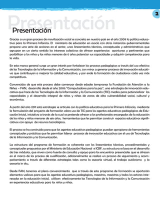 PresentaciónPresentación
Gracias a un gran proceso de movilización social se concreta en nuestro país en el año 2009 la política educa-
tiva para la Primera Infancia. El ministerio de educación en asocio con otras instancias gubernamentales
propone una serie de acciones en el sector, unos lineamientos técnicos, conceptuales y administrativos que
agrupan en un cierto sentido los intereses colectivos de ofrecer experiencias oportunas y pertinentes que
posibilitan a los niños y las niñas menores de 6 años potenciar sus capacidades y adquirir competencias para
la vida.
En este marco general surge un gran interés por fortalecer los procesos pedagógicos a través del uso efectivo
de las Tecnologías de la Información y la Comunicación, con miras a generar procesos de innovación educati-
va que contribuyan a mejorar la calidad educativa, y por ende la formación de ciudadanos cada vez más
competitivos.
Convencidos de que este proceso debe comenzar desde edades tempranas la Fundación de Atención a la
Niñez – FAN, desarrolla desde el año 2006 “Computadores para la paz”, una estrategia de innovación edu-
cativa que hace de las Tecnologías de la Información y la Comunicación (TIC) medios para potencializar las
capacidades y el desarrollo integral de niños y niñas de zonas de alta vulnerabilidad social, cultural y
económica.
A partir del año 2011 esta estrategia se articula con la política educativa para la Primera Infancia, mediante
la formulación del proyecto de formación sobre uso de TIC para los agentes educativos pedagógicos de Edu-
cación Inicial, iniciativa a través de la cual se pretende ofrecer a los profesionales encargados de la educación
de los niños y niñas menores de seis años, herramientas que les permitan construir espacios educativos signifi-
cativos con apoyo de recursos tecnológicos.
El proceso se ha construido para que los agentes educativos pedagógicos puedan apropiarse de herramientas
conceptuales y prácticas que les permitan liderar procesos de innovación educativa con el uso de Tecnologías
de la Información y la Comunicación.
La estructura del programa de formación es coherente con los lineamientos técnicos, procedimentales y
conceptuales propuestos por el Ministerio de Educación Nacional e ICBF, su estructura se basa en el desarrollo
de tres módulos, que sirven como fuente de consulta y apoyo para los encuentros presenciales que se ofrecen
en el marco de los proceso de cualificación, adicionalmente se realiza un proceso de seguimiento y acom-
pañamiento a través de diferentes estrategias tales como la asesoría virtual, el trabajo autónomo y la
asesoría in situ.
Desde FAN, tenemos el pleno convencimiento que a través de este programa de formación se aportarán
elementos valiosos para que los agentes educativos pedagógicos, maestros, maestras y todos los actores inte-
resados en la educación inicial, utilicen efectivamente las Tecnologías de la Información y la Comunicación
en experiencias educativas para los niños y niñas.
2
 