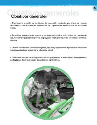 Objetivos generalesObjetivos generales
• Promover la creación de ambientes de innovación mediados por el uso de recursos
tecnológicos, que favorezcan experiencias de aprendizaje significativas en educación
inicial.
• Sensibilizar y acercar a los agentes educativos pedagógicos en la utilización creativa de
recursos tecnológicos como apoyo a los proyectos institucionales, bajo un enfoque construc-
cionista.
• Diseñar un banco de contenidos digitales, recursos y aplicaciones digitales que faciliten el
trabajo pedagógico a nivel de la educación inicial.
• Conformar una red de trabajo colaborativo que permita el intercambio de experiencias
pedagógicas desde la creación de ambientes significativos.
5
 