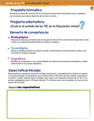 Sentido de las TIC en la educación inicial
Propósito formativo
Pregunta orientadora
¿Cuál es el sentido de las TIC en la Educación inicial??
Elemento de competencia:
Reconocer el sentido del uso de las TIC en la educación a partir de las interacciones que se establecen
con el contexto que rodea el desarrollo de los niños y las niñas.
Expectativas iniciales
Reconociendo la importancia que tienen las ideas, percepciones y necesidades de los maestros y maestras,
es necesario plantear las expectativas que se tienen frente al desarrollo de estos módulos, ¿qué esperas
encontrar?, ¿cuáles aspectos desean fortalecer para lograr una integración efectiva de las TIC en los
procesos pedagógicos para la Primera Infancia?. Te invitamos para que compartas las tuyas en este
proceso de formación.
Pedagógica
Reconoce los alcances y limitaciones de la incorporación de las TIC en la formación integral de los niños
y niñas y en el desarrollo profesional de los maestros y maestras.
Tecnológica
Expresa y establece contacto en espacios virtuales y audiovisuales a través de diversos medios y con
el manejo de múltiples lenguajes.
Cognitiva
Identifica las características, usos y oportunidades que ofrecen las herramientas tecnológicas y medios
audiovisuales en los procesos educativos.
Registra tus expectativas
7
 