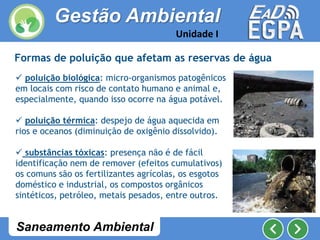 Formas de poluição que afetam as reservas de água
 poluição biológica: micro-organismos patogênicos
em locais com risco de contato humano e animal e,
especialmente, quando isso ocorre na água potável.
 poluição térmica: despejo de água aquecida em
rios e oceanos (diminuição de oxigênio dissolvido).
 substâncias tóxicas: presença não é de fácil
identificação nem de remover (efeitos cumulativos)
os comuns são os fertilizantes agrícolas, os esgotos
doméstico e industrial, os compostos orgânicos
sintéticos, petróleo, metais pesados, entre outros.
Gestão Ambiental
Unidade I
Saneamento Ambiental
 