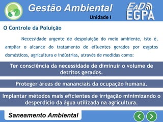 O Controle da Poluição
Necessidade urgente de despoluição do meio ambiente, isto é,
ampliar o alcance do tratamento de efluentes gerados por esgotos
domésticos, agricultura e indústrias, através de medidas como:
Proteger áreas de mananciais da ocupação humana.
Implantar métodos mais eficientes de irrigação minimizando o
desperdício da água utilizada na agricultura.
Ter consciência da necessidade de diminuir o volume de
detritos gerados.
Gestão Ambiental
Unidade I
Saneamento Ambiental
 