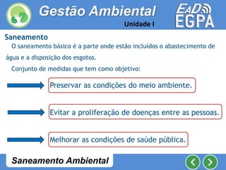 Saneamento
O saneamento básico é a parte onde estão incluídos o abastecimento de
água e a disposição dos esgotos.
Conjunto de medidas que tem como objetivo:
Preservar as condições do meio ambiente.
Evitar a proliferação de doenças entre as pessoas.
Melhorar as condições de saúde pública.
Gestão Ambiental
Unidade I
Saneamento Ambiental
 