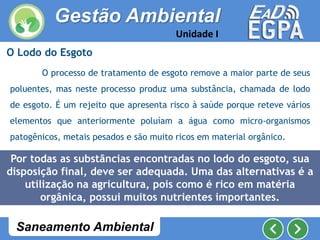 O Lodo do Esgoto
O processo de tratamento de esgoto remove a maior parte de seus
poluentes, mas neste processo produz uma substância, chamada de lodo
de esgoto. É um rejeito que apresenta risco à saúde porque reteve vários
elementos que anteriormente poluíam a água como micro-organismos
patogênicos, metais pesados e são muito ricos em material orgânico.
Por todas as substâncias encontradas no lodo do esgoto, sua
disposição final, deve ser adequada. Uma das alternativas é a
utilização na agricultura, pois como é rico em matéria
orgânica, possui muitos nutrientes importantes.
Gestão Ambiental
Unidade I
Saneamento Ambiental
 