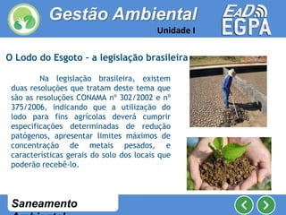 Saneamento
Na legislação brasileira, existem
duas resoluções que tratam deste tema que
são as resoluções CONAMA nº 302/2002 e nº
375/2006, indicando que a utilização do
lodo para fins agrícolas deverá cumprir
especificações determinadas de redução
patógenos, apresentar limites máximos de
concentração de metais pesados, e
características gerais do solo dos locais que
poderão recebê-lo.
O Lodo do Esgoto – a legislação brasileira
Gestão Ambiental
Unidade I
 
