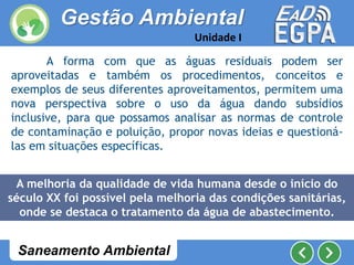 A forma com que as águas residuais podem ser
aproveitadas e também os procedimentos, conceitos e
exemplos de seus diferentes aproveitamentos, permitem uma
nova perspectiva sobre o uso da água dando subsídios
inclusive, para que possamos analisar as normas de controle
de contaminação e poluição, propor novas ideias e questioná-
las em situações específicas.
A melhoria da qualidade de vida humana desde o início do
século XX foi possível pela melhoria das condições sanitárias,
onde se destaca o tratamento da água de abastecimento.
Gestão Ambiental
Unidade I
Saneamento Ambiental
 