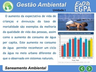 O aumento da expectativa de vida de
crianças e diminuição da taxa de
mortalidade são exemplos da melhoria
da qualidade de vida das pessoas, assim
como o aumento do consumo de água
per capita. Este aumento no consumo
de água permite reconhecer um ciclo
da água no meio urbano diferente do
que o observado em sistemas naturais.
Gestão Ambiental
Unidade I
Saneamento Ambiental
 
