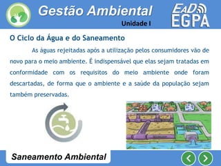 O Ciclo da Água e do Saneamento
As águas rejeitadas após a utilização pelos consumidores vão de
novo para o meio ambiente. É indispensável que elas sejam tratadas em
conformidade com os requisitos do meio ambiente onde foram
descartadas, de forma que o ambiente e a saúde da população sejam
também preservadas.
Gestão Ambiental
Unidade I
Saneamento Ambiental
 